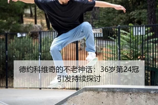 德约科维奇的不老神话：36岁第24冠引发持续探讨